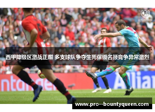 西甲降级区激战正酣 多支球队争夺生死保级名额竞争异常激烈