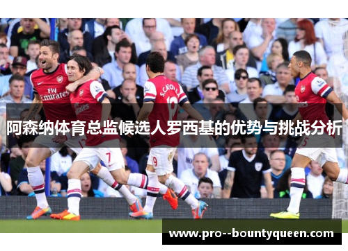 阿森纳体育总监候选人罗西基的优势与挑战分析