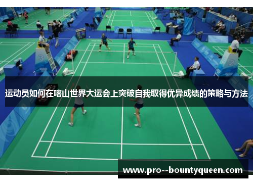 运动员如何在喀山世界大运会上突破自我取得优异成绩的策略与方法 运动员如何在喀山世界大运会上突破自我取得优异成绩的策略与方法