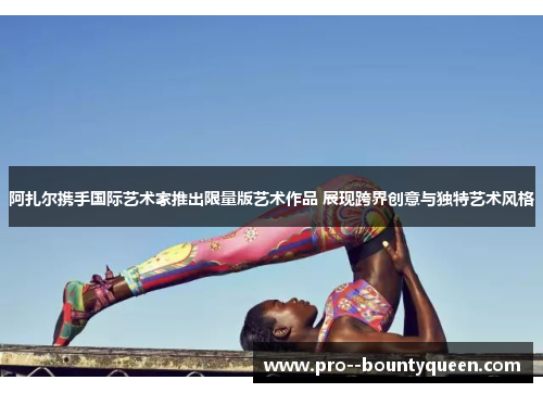 阿扎尔携手国际艺术家推出限量版艺术作品 展现跨界创意与独特艺术风格