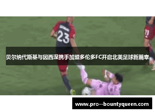 贝尔纳代斯基与因西涅携手加盟多伦多FC开启北美足球新篇章 贝尔纳代斯基与因西涅携手加盟多伦多FC开启北美足球新篇章