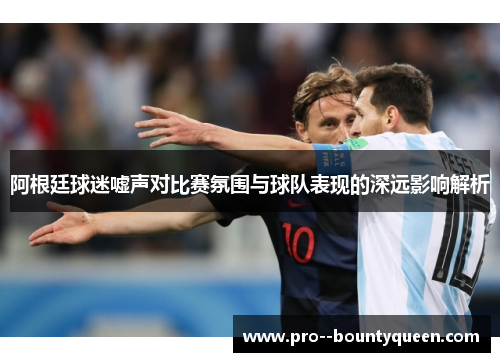 阿根廷球迷嘘声对比赛氛围与球队表现的深远影响解析 阿根廷球迷嘘声对比赛氛围与球队表现的深远影响解析