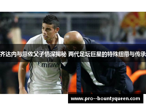 齐达内与恩佐父子情深揭秘 两代足坛巨星的特殊纽带与传承