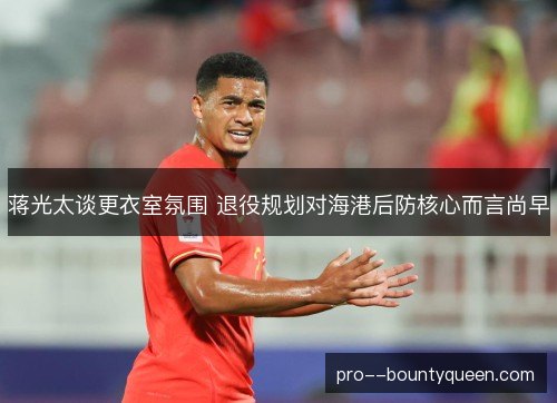 蒋光太谈更衣室氛围 退役规划对海港后防核心而言尚早